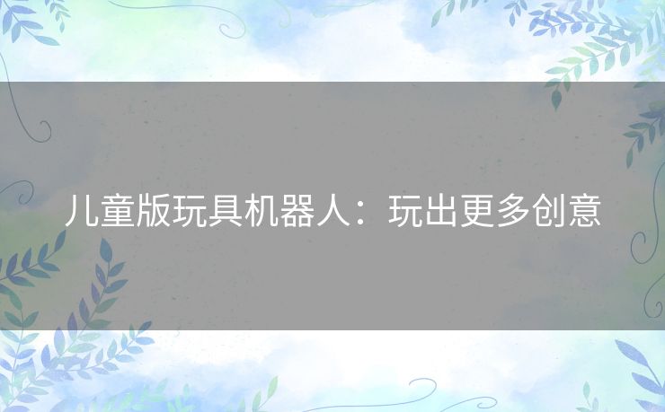 儿童版玩具机器人：玩出更多创意