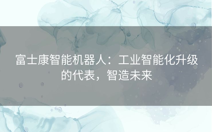 富士康智能机器人：工业智能化升级的代表，智造未来