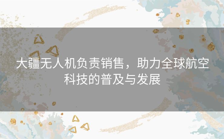 大疆无人机负责销售，助力全球航空科技的普及与发展