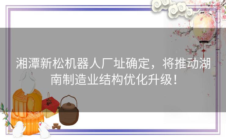 湘潭新松机器人厂址确定，将推动湖南制造业结构优化升级！