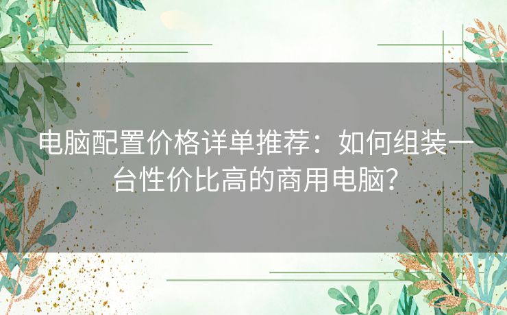 电脑配置价格详单推荐：如何组装一台性价比高的商用电脑？