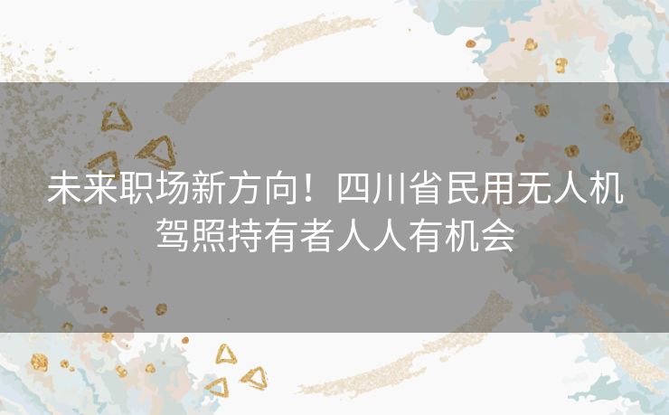 未来职场新方向！四川省民用无人机驾照持有者人人有机会