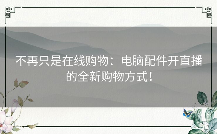 不再只是在线购物：电脑配件开直播的全新购物方式！