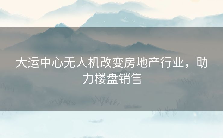 大运中心无人机改变房地产行业，助力楼盘销售