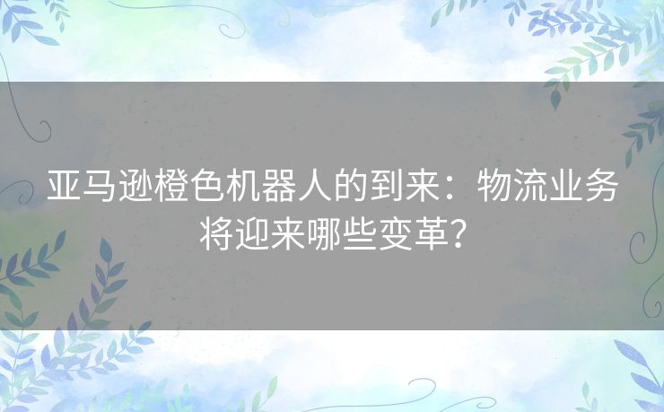 亚马逊橙色机器人的到来：物流业务将迎来哪些变革？