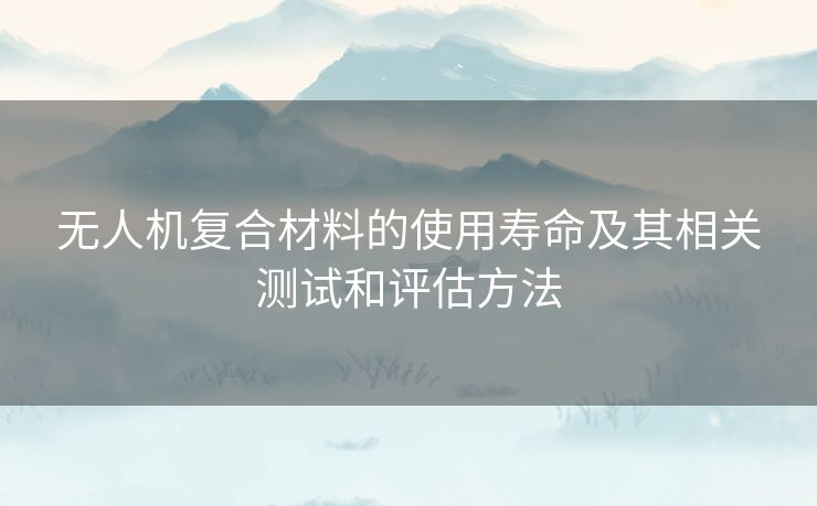 无人机复合材料的使用寿命及其相关测试和评估方法