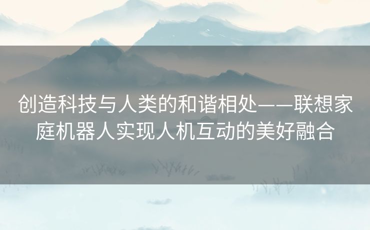 创造科技与人类的和谐相处——联想家庭机器人实现人机互动的美好融合