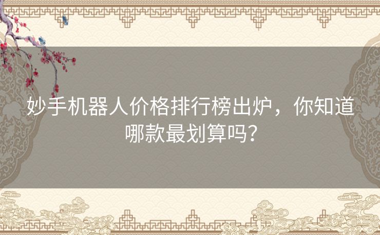 妙手机器人价格排行榜出炉，你知道哪款最划算吗？