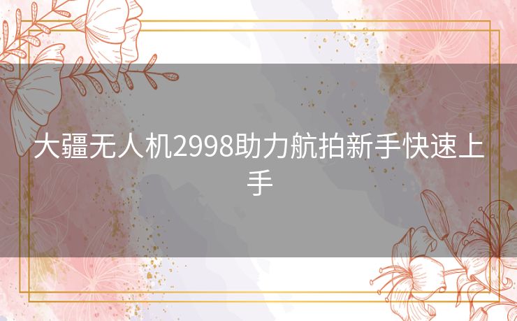 大疆无人机2998助力航拍新手快速上手