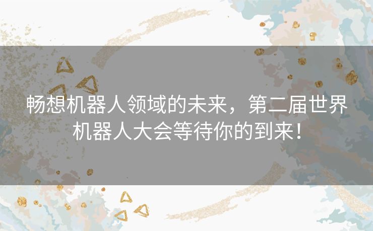 畅想机器人领域的未来，第二届世界机器人大会等待你的到来！