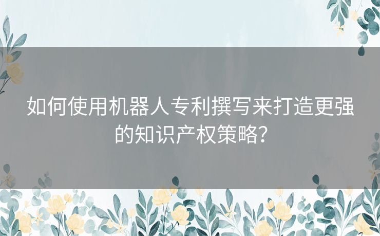 如何使用机器人专利撰写来打造更强的知识产权策略？