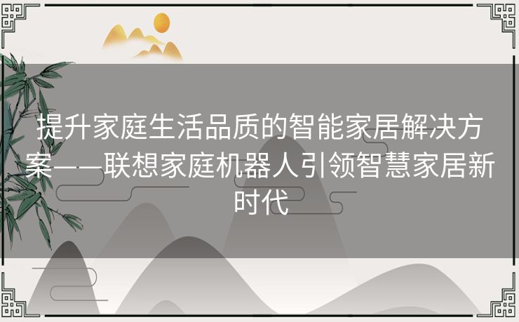 提升家庭生活品质的智能家居解决方案——联想家庭机器人引领智慧家居新时代