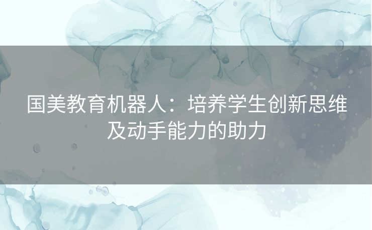 国美教育机器人：培养学生创新思维及动手能力的助力