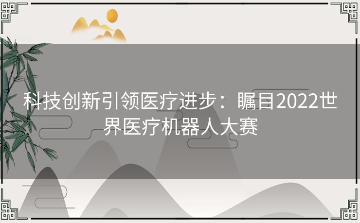 科技创新引领医疗进步：瞩目2022世界医疗机器人大赛