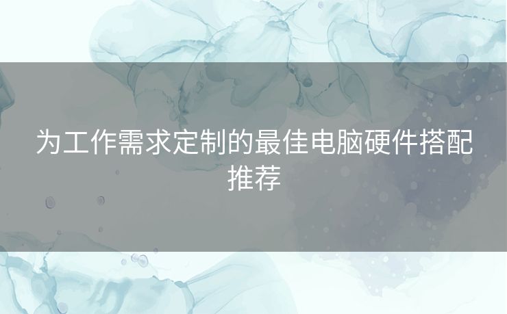 为工作需求定制的最佳电脑硬件搭配推荐