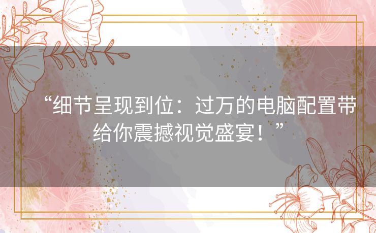 “细节呈现到位：过万的电脑配置带给你震撼视觉盛宴！”