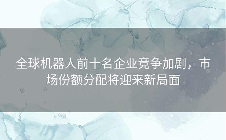 全球机器人前十名企业竞争加剧，市场份额分配将迎来新局面