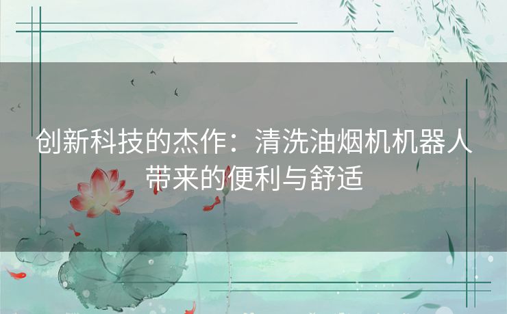 创新科技的杰作：清洗油烟机机器人带来的便利与舒适