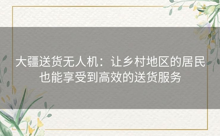 大疆送货无人机：让乡村地区的居民也能享受到高效的送货服务