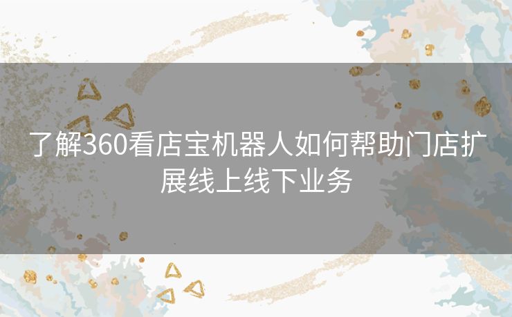 了解360看店宝机器人如何帮助门店扩展线上线下业务