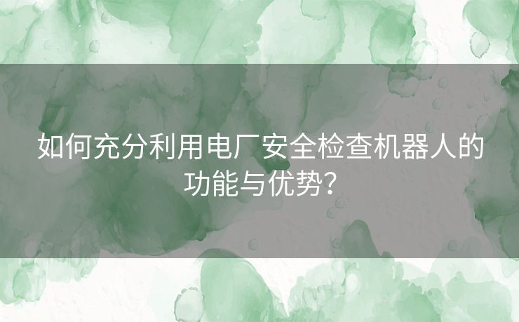 如何充分利用电厂安全检查机器人的功能与优势？