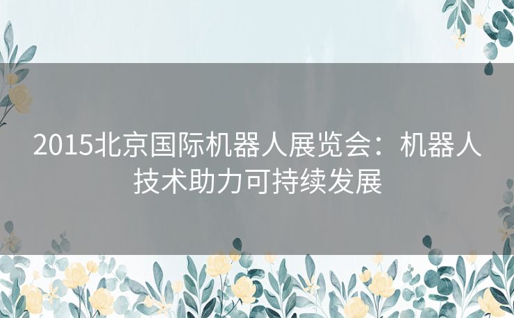 2015北京国际机器人展览会：机器人技术助力可持续发展