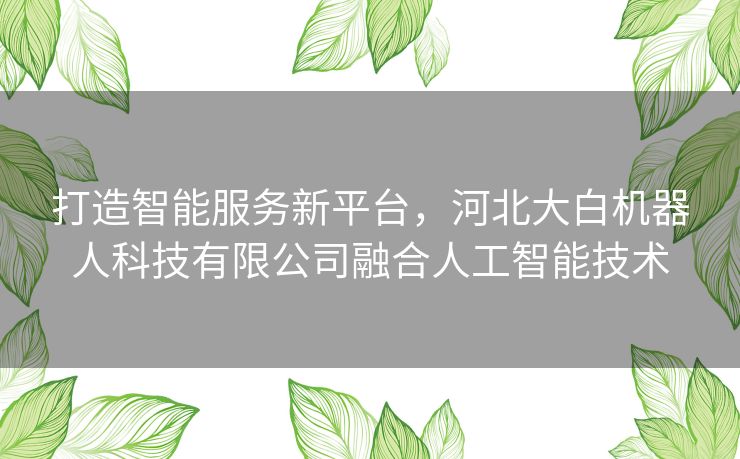 打造智能服务新平台，河北大白机器人科技有限公司融合人工智能技术