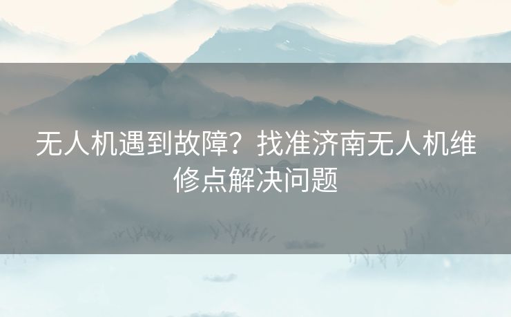 无人机遇到故障？找准济南无人机维修点解决问题