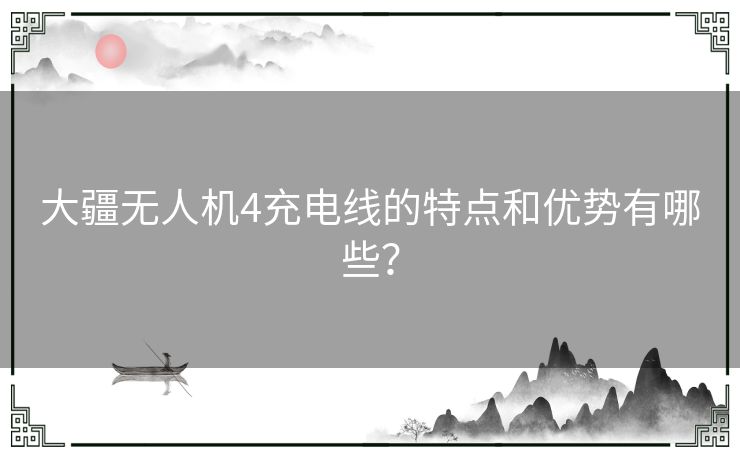 大疆无人机4充电线的特点和优势有哪些？