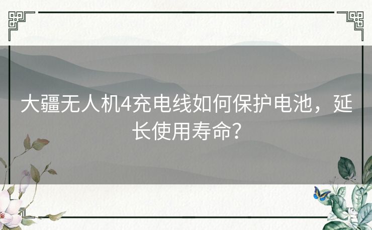 大疆无人机4充电线如何保护电池，延长使用寿命？