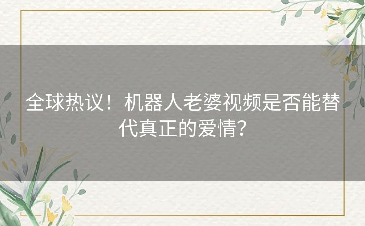 全球热议！机器人老婆视频是否能替代真正的爱情？