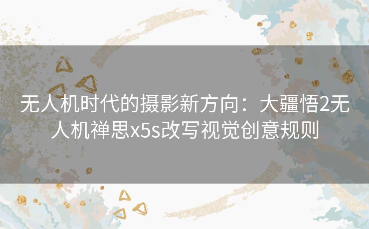 无人机时代的摄影新方向：大疆悟2无人机禅思x5s改写视觉创意规则