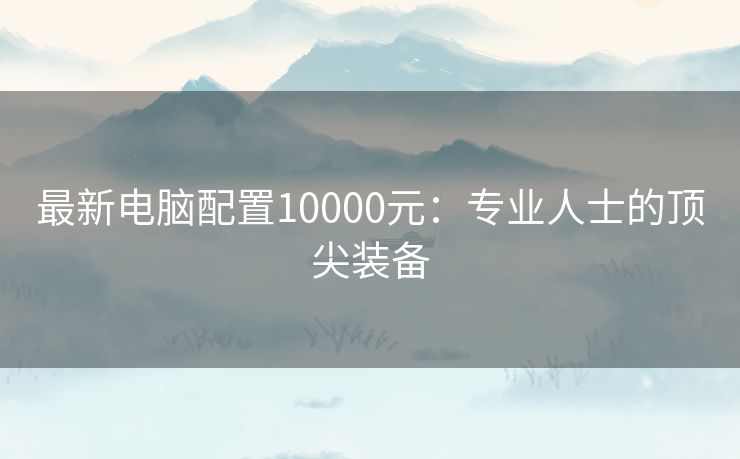 最新电脑配置10000元：专业人士的顶尖装备