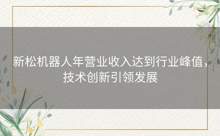 新松机器人年营业收入达到行业峰值，技术创新引领发展