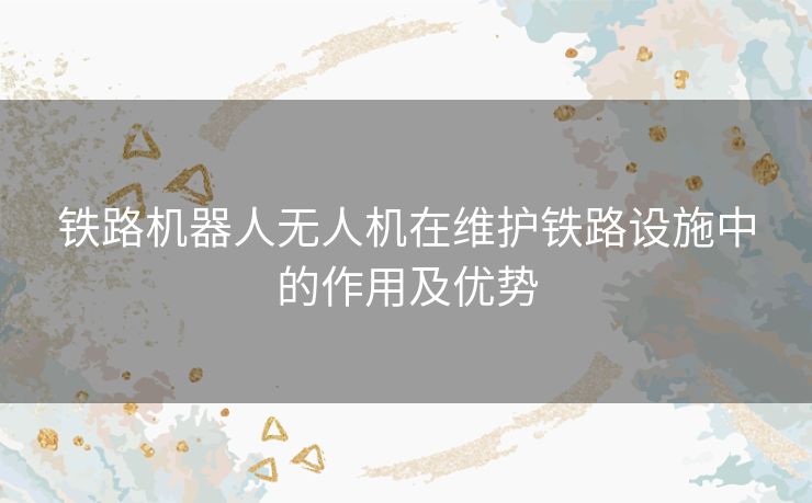 铁路机器人无人机在维护铁路设施中的作用及优势