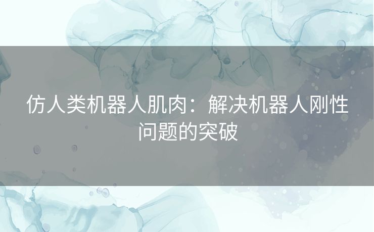 仿人类机器人肌肉：解决机器人刚性问题的突破