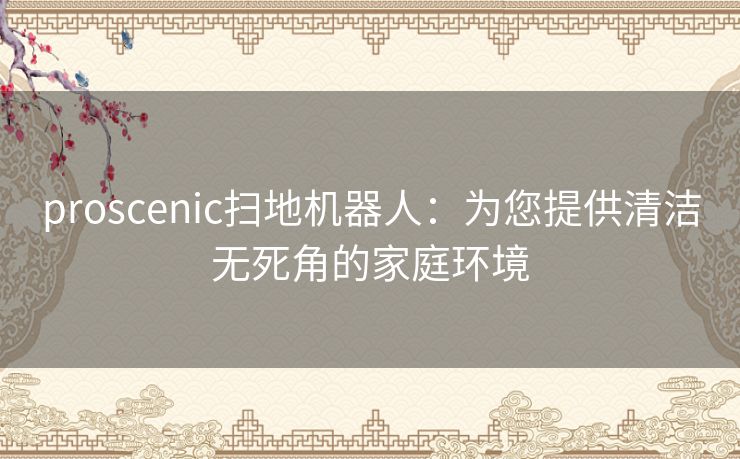 proscenic扫地机器人：为您提供清洁无死角的家庭环境