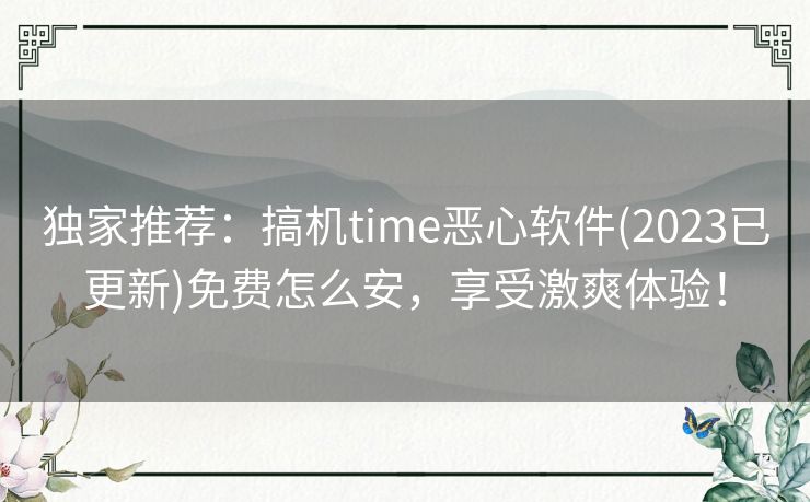 独家推荐：搞机time恶心软件(2023已更新)免费怎么安，享受激爽体验！