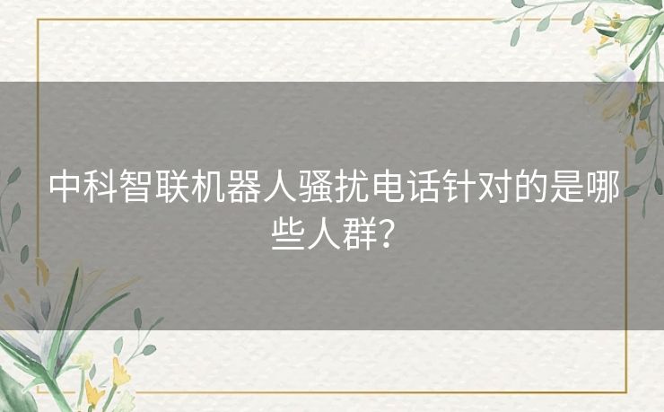 中科智联机器人骚扰电话针对的是哪些人群？