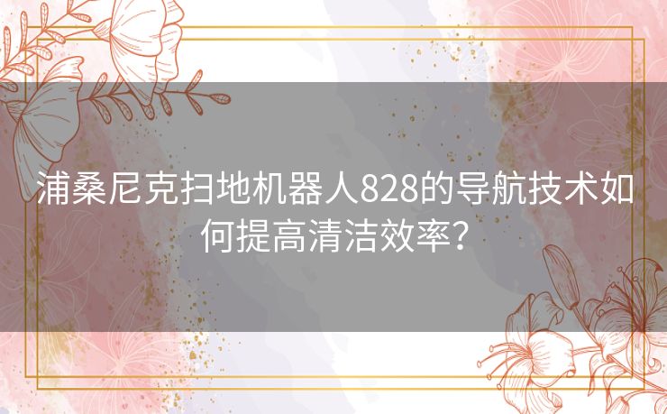 浦桑尼克扫地机器人828的导航技术如何提高清洁效率？