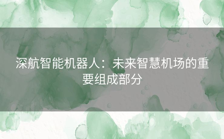 深航智能机器人：未来智慧机场的重要组成部分