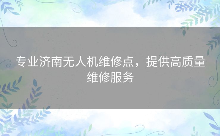 专业济南无人机维修点，提供高质量维修服务