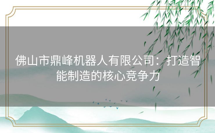 佛山市鼎峰机器人有限公司：打造智能制造的核心竞争力