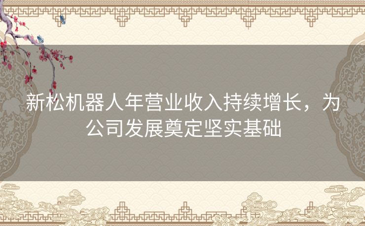 新松机器人年营业收入持续增长，为公司发展奠定坚实基础