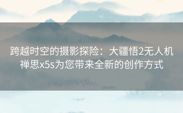 跨越时空的摄影探险：大疆悟2无人机禅思x5s为您带来全新的创作方式