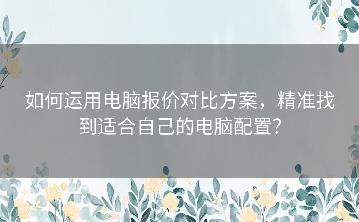 如何运用电脑报价对比方案，精准找到适合自己的电脑配置？