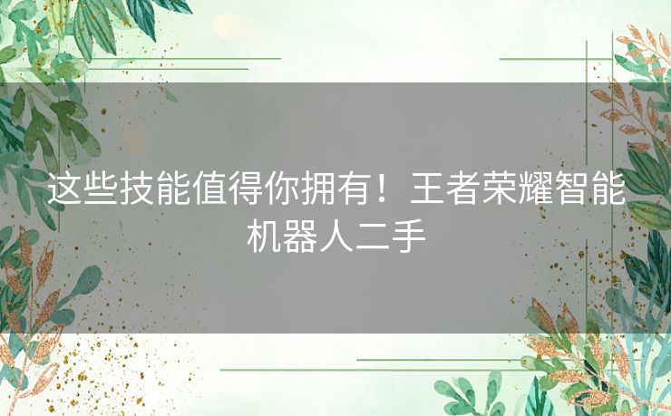 这些技能值得你拥有！王者荣耀智能机器人二手