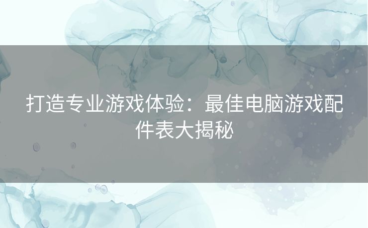 打造专业游戏体验：最佳电脑游戏配件表大揭秘