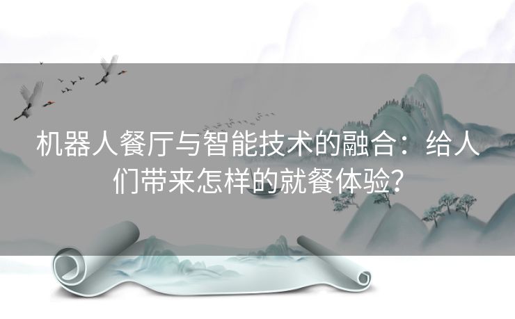 机器人餐厅与智能技术的融合：给人们带来怎样的就餐体验？