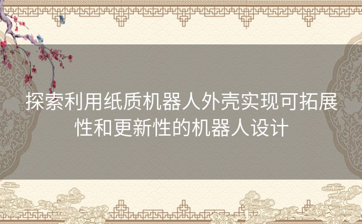 探索利用纸质机器人外壳实现可拓展性和更新性的机器人设计